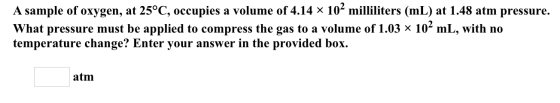 A sample of oxygen, at 25°C, occupies a volume of 4.14 × 102 milliliters (ml) at 1.48 atm pressure. What pressure must be app