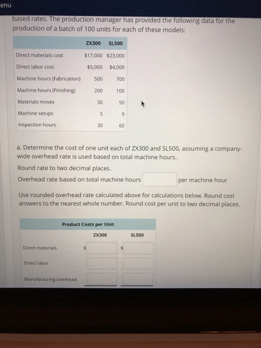 enu based rates. The production manager has provided the following data for the production of a batch of 100 units for each of these models: ZX300 SL500 $17,000 $23,000 $5,000 $4,000 Machine hours (Fabrication) 500 700 Machine hours (Finishing) 200 100 30 50 Direct materials cost Direct labor cost Materials moves Machine setups Inspection hours 30 60 a. Determine the cost of one unit each of ZX300 and SL500, assuming a company- wide overhead rate is used based on total machine hours. Round rate to two decimal places. Overhead rate based on total machine hours Use rounded overhead rate calculated above for calculations below. Round cost answers to the nearest whole number. Round cost per unit to two decimal places. per machine hour Product Costs per Unit ZX300 SL500 Direct materials Direct labor Manufacturing overhead:
