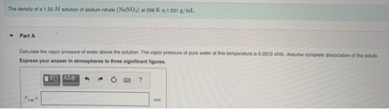 The density of a 1.50 M solution of sodium nitrate (NaNO3) at 298 K is 1.021 g/mL. Part A Calculate the vapor pressure of wat