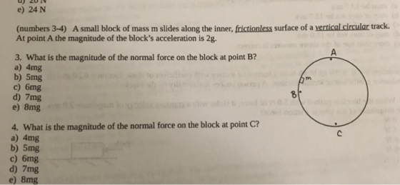 e) 24 N (numbers 3-4) A small block of mass m slides along the inner, frictionless surface of a vertical circular track. At point A the magnitude of the blocks acceleration is 2g. 19 3. What is the magnitude of the normal force on the block at point B? a) 4mg b) 5mg c) 6mg d) 7mg e) 8mg 8 4. What is the magnitude of the normal force on the block at point C? a) 4mg b) 5mg c) 6mg d) 7mg e) 8mg