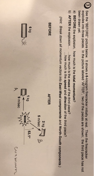 See the BEFORE picture below. It shows a 6-kilogram firecracker initially at rest. Then the firecracker explodes into three pieces. In the picture labeled AFTER, two of the pieces are shown; the third piece has not been drawn yet 3 a) BEFORE the explosion, how much is the total momentum? b) AFTER the explosion... .how much is the mass of the third piece? ...how much is the speed and direction of the third piece? (Hint: Break down all momentum vectors into East-West components and North-South components) AFTER BEFORE 2 kg 5 m/secオ 53.1° 6 kg 1 kg BOOM 9 m/sec