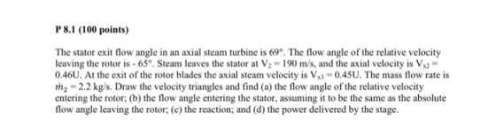P 8.1 (100 points) The stator exit flow angle in an axial steam turbine is 69o. The flow angle of the relative velocity leaving the rotor is 65°. Steam leaves the stator at V2- 190 m/s, and the axial velocity is Vx2 0.46U. At the exit of the rotor blades the axial steam velocity is V-0.45U. The mass flow rate is m2-2.2 kg/s. Draw the velocity triangles and find (a) the flow angle of the relative velocity entering the rotor; (b) the flow angle entering the stator, assuming it to be the same as the absolute flow angle leaving the rotor; (c) the reaction; and (d) the power delivered by the stage.