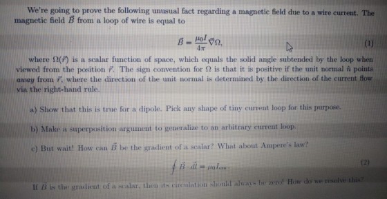 Were going to prove the following unusual fact regarding a magnetic field due to a wire current. The magnetic field B from a loop of wire is equal to HoJ 4? where ?(f) is a scalar function of space, which equals the solid angle subtended by the loop when viewed from the position r. The sign convention for ? is that it is positive if the unit normal points away from 7, where the direction of the unit normal is determined by the direction of the current flow via the right-hand rule. a) Show that this is true for a dipole. Pick any shape of tiny current loop for this purpose. b) Make a superposition argument to generalize to an arbitrary current loop. c) But wait! How can B be the gradient of a scalar? What about Amperes law? is the graient of a sealar then its circulation should always be zerof How do we resolve this? en its cirulation shou