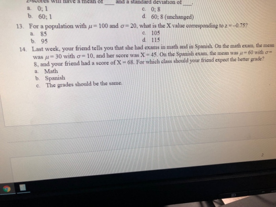 z-scores wil nave a mcan ofll and a standard deviation of a. 0;1 b. 60;1 c. 0: 8 d. 60: 8 (unchanged) For a population with μ-100 and σ a. 85 b. 95 13. 20, what is the X value coresponding to z--0.75? C. 105 d. 115 Last week, your friend tells you that she had exams in math and in Spanish. On the math exam, the mean was μ--30 with σ# 10, and h 8, and your friend had a score of X -68. For which class should your friend expect the better grade? a. Math b. Spanish 14. 60 with On the Spanish exam. the mean was μ The grades should be the same. c.