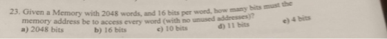 23. Given a Memory with 2048 words, and 16 bits per word, how many memory address be to access every word (with no unused addresses d) 11 bits bits must the )? a) 2048 bits e) 4 bits b) 16 bits c) 10 bits