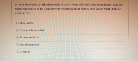 A nonendowment contribution made to a not-for-profit healthcare organization that the donor specifies is to be used only for the provision of charity care would most Ilkely be classified as: ○ Unrestricted O Temporarily restricted O Forever restricted O Board designated O A liability