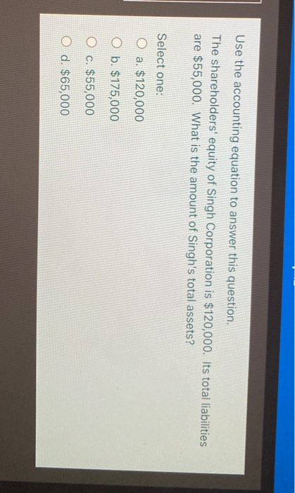 Use the accounting equation to answer this question. The shareholders equity of Singh Corporation is $120,000. Its total lia