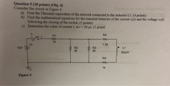Question 5 (10 points) (Obj. 4) Consider the circuit in Figure 4. a) Find the Thevenin equivalent of the network connected to the inductor L1.(4 points) mathematical equations for the transient behavior of the current i0 and the voltage vi following the closing of the switch. (5 points) c) Determine the value of current i, at 20 us. (1 point) R1 R4 U1 1k 1.5k R2 3k R3 2k L1 30mH R5 1k 0 Figure 4