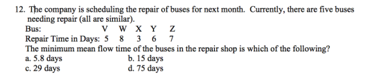 12. The company is scheduling the repair of buses for next month. Currently, there are five buses needing repair (all are similar). Bus: Repair Time in Days: 5 8 3 6 7 The minimum mean flow time of the buses in the repair shop is which of the following? a. 5.8 days c. 29 days V W X Y Z b. 15 days d. 75 days