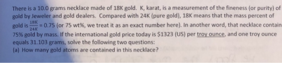 There is a 10.0 grams necklace made of 18K gold. K, karat, is a measurement of the fineness (or purity) of gold by Jeweler an