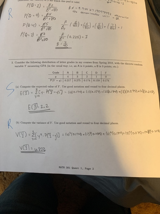 D Tor which this panf is valid. ซี.94477/909 9992 otherwise the denomirator i P(0-5) : Eo) 오 40 3. Consider the following distribution of letter grades in my courses from Spring 2018, with the discrete r variable y, measuring GPA (in the usual way: i.e, an A is 4 points, a B is 3 points, etc.): Grade ABICDIF P(Y ) 0.217 0.275 0.174 0.159 0.174 (a) Compute the expected value of Y. Use good notation and round to four decimal places E(-2.2 (b) Compute the variance of Y. Use good notation and round to four decimal places 02n MATH 381 Quest 1, Page 2