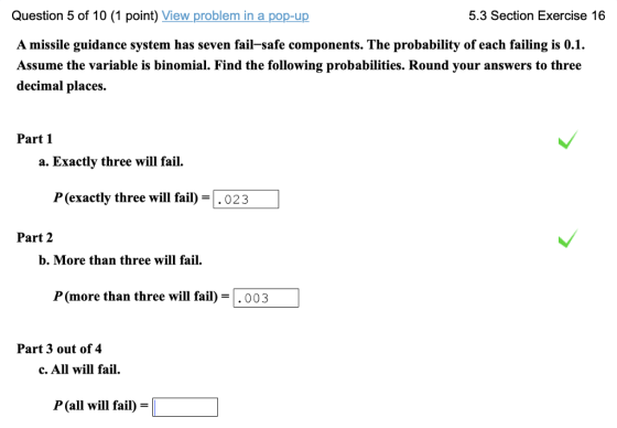 Question 5 of 10 (1 point) View problem in a pop-up A missile guidance system has seven fail-safe components. The probability of each failing is 0.1. Assume the variable is binomial. Find the following probabilities. Round your answers to three decimal places 5.3 Section Exercise 16 Part 1 a. Exactly three will fail P (exactly three will fail)-.023 Part 2 b. More than three will fail. P (more than three will fail003 Part 3 out of 4 c. All will fail. P (all will fail) = L