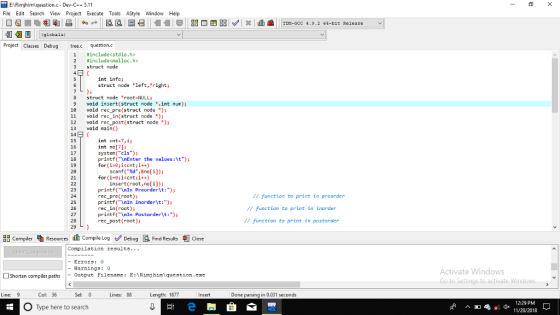 EARimjhim)question.c Dev-C+5.11 File Edit Search View Project Execute Tools AStyle WindowHelp Project Classes Debug ree.c question.c include<stdio.h> #includecna lloc. h> 1 3 struct node int info; struct node left, right struct node root-NULL3 9 void insert(struct node ,int num)3 18 void rec _pre(struct node *); 11 void rec in(struct node )j 12 void rec_post (struct node )j 13 void main() 14 15 16 17 18 19 20 21 int cnt-7,ij int nol7]j system(cls)5 printf(nEnter the values:\t); for(i-8ji<cntji++) scanf(%d,&no[i]); for(i-8;i<cnti++) insert (root, no[i]); 23 24 25 26 27 28 printf(nIn Preorder\t:) rec pre(root)i printf(AnIn Inorderlt: rec in(root); printf(nIn Postorder\t:) rec post (root)i I function to print in preorder // function to print in tnorder /7 function to print in postorder 83 Compiler-Resources dh compile Log e Debug鳳Find Results Close Compilation results.. -Errors: 0 -Warnings: 0 Activate Windows Go to Settings to activate Windows □Shorten compiler paths |-Output Filename: E:\Rinj himlquestion.exe Line: Col: 36 Sel: 0 Lines: 88 Length: 1877 Done parsing in 0.031 seconds O Type here to search 12:29 PM ea dx 11/20/2018 ^ D