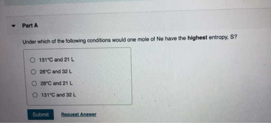 Part A Under which of the following conditions would one mole of Ne have the highest entropy, S? O 131ºC and 21 L O 28°C and