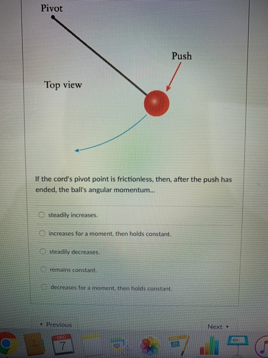 Pivot Push Top view If the cords pivot point is frictionless, then, after the push has ended, the balls angular momentum... steadily increases increases for a moment, then holds constant. Q steadily decreases. remains constant. decreases for a moment, then holds constant. 1 Previous Next . 7