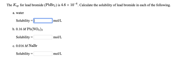 The Ksp for lead bromide (PbBr2) is 4.6 x 10-6. Calculate the solubility of lead bromide in each of the following. a. water m