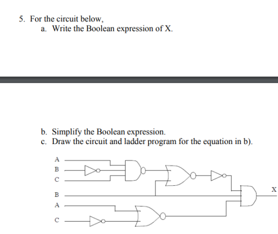 5. For the circuit below, a. Write the Boolean expression of X. b. Simplify the Boolean expression. c. Draw the circuit and ladder program for the equation in b).