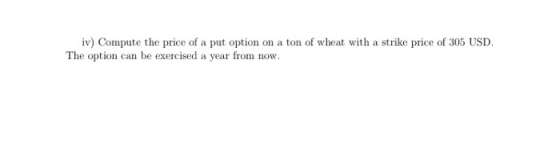 iv) Compute the price of a put option on a ton of wheat with a strike price of 305 USD. The option can be exercised a year fr