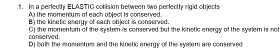 1. In a perfectly ELASTIC collision between two perfectly rigid objects A) the momentum of each object is conserved B) the kinetic energy of each object is conserved C) the momentum of the system is conserved but the kinetic energy of the system is not conserved D) both the momentum and the kinetic energy of the system are conserved