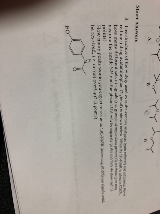 Short Answers 8. The structure of the widely used over-the-counter analgesic (pain reliever) and antipyretic (Gever reducer) drug acetaminophen (Tylenol) is shown below. When its 1H-NMR is taken in CDCh how many different sets of signals (i.e. groups of equivalent proton(s)) are there (you may assume the amide NH and the phenol OH will be separate peaks and they do show up)? (2 points) How many peaks would you expect to see in its 13C-NMR (assuming all different signals could be resolved, i.e. do not overlap)? (2 points)