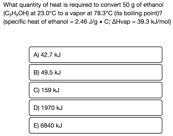 What quantity of heat is required to convert 50 g of ethanol (C2HsOH) at 23.0°C to a vapor at 78.3°C (its boiling point)? (specific heat of ethanol = 2.46 J/g·C; ΔHvap-39.3 kJ/mol) A) 42.7 kJ B) 49.5 kJ C) 159 kJ D) 1970 k.J E) 6840 kJ