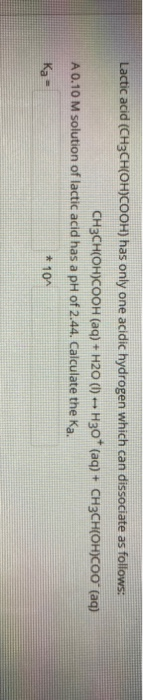 Lactic acid (CH3CH(OH)COOH) has only one acidic hydrogen which can dissociate as follows: CH3CH(OH)COOH (aq) + H20 (1) --- H3