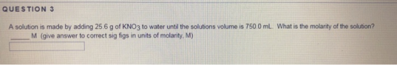QUESTION 3 A solution is made by adding 25.6 g of KNO3 to water until the solutions volume is 750.0 mL What is the molarity o