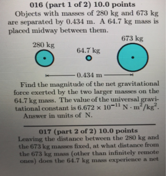 016 (part 1 of 2) 10.0 points Objects with masses of 280 kg and 673 kg are separated by 0.434 m. A 64.7 kg mass is placed midway between them. 673 kg 280 kg 64.7 kg 0.434 m- Find the magnitude of the net gravitational force exerted by the two larger masses on the 64.7 kg mass. The value of the universal gravi- tational constant is 6.672 x 10-11 N m/kg2. Answer in units of N 017 (part 2 of 2) 10.0 points Leaving the distance between the 280 kg and the 673 kg masses fixed, at what distance from the 673 kg mass (other than infinitely remote ones) does the 64.7 kg mass experience a net
