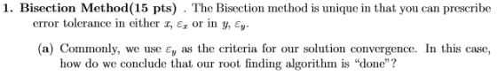1. Bisection Method(15 pts) . The Bisection method is unique in that you can prescribe error tolerance in either z, ?, or in y, ey (a) Commonly, we use ?, as the criteria for our solution convergence. In this case, how do we conclude that our root finding algorithm is done