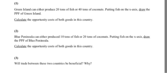 Green Island can either produce 20 tons of fish or 40 tons of coconuts. Putting fish on the x-axis, draw the PPF of Green Island. Calculate the opportunity costs of both goods in this country. Blue Peninsula can either produced 10 tons of fish or 20 tons of coconuts. Putting fish on the x-axis, draw. the PPF of Blue Peninsula Calculate the opportunity costs of both goods in this country. Will trade between these two countries be beneficial? Why