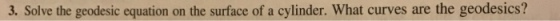 3. Solve the geodesic equation on the surface of a cylinder. What curves are the geodesics?