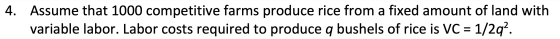 4. Assume that 1000 competitive farms produce rice from a fixed amount of land with variable labor. Labor costs required to p