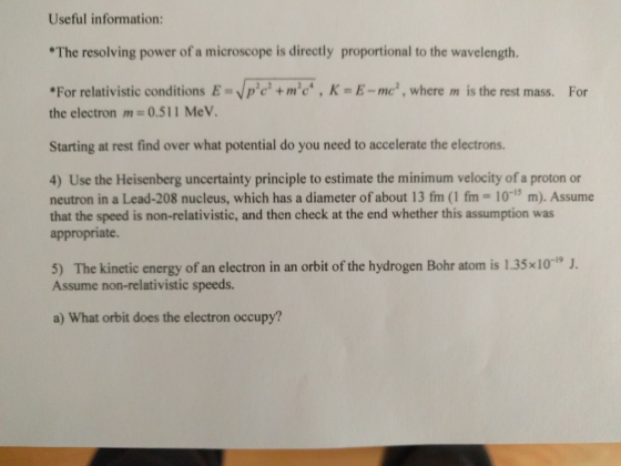 Useful information: The resolving power of a microscope is directly proportional to the wavelength. For relativistic conditions Epem K E-me, where m is the rest mass. For the electron m 0.511 MeV. Starting at rest find over what potential do you need to accelerate the electrons 4) Use the Heisenberg uncertainty principle to estimate the minimum velocity of a proton or neutron in a Lead-208 nucleus, which has a diameter of about 13 fm (1 fm- 10-15 m). Assume that the speed is non-relativistic, and then check at the end whether this assumption was appropriate. 5) The kinetic energy of an electron in an orbit of the hydrogen Bohr atom is 1.35x10 J. Assume non-relativistic speeds. a) What orbit does the electron occupy?