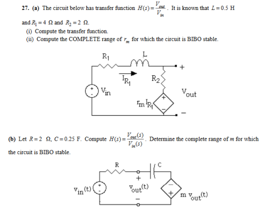 27. (a) The circuit below has transfer function H(s)--out . It is known that L =0.5 H ist andRI = 4 Ω and R2=2Q. (i) Compute the transfer function. (ii) Compute the COMPLETE range of for which the circuit is BIBO stable. R2 out C : 0.25 F. Compute H(s)-out ) Determ ne the complete range of m for which Vin(s) (b) Let R= 2 Ω the circuit is BIBO stable in out mvtt) out