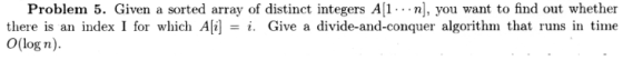 Problem 5. Given a sorted array of distinct integers A[1- -n], you want to find out whether there is an index I for which Ai-