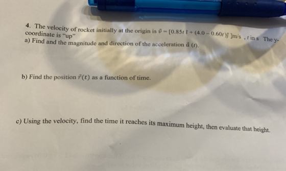 4. The velocity of rocket initially at the origin is v = [0.8571+ (4.0-0.60r ) ]m/ stins Th coordinate is up a) Find and th