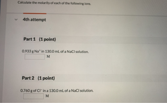 Calculate the molarity of each of the following ions. 4th attempt Part 1 (1 point) 0.933 g Nat in 130.0 mL of a NaCl solution