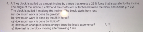 4. A 3 kg block is pulled up a rough incline by a rope that exerts a 25 N force that is parallel to the incline. The angle of