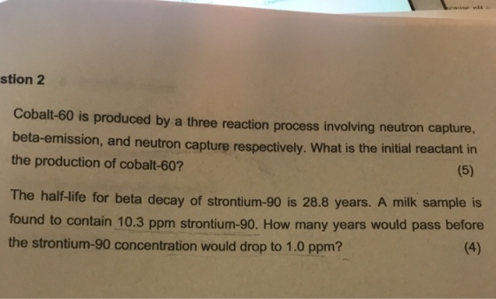 stion 2 Cobalt-60 is produced by a three reaction process involving neutron capture, beta-emission, and neutron capture respectively. What is the initial reactant i the production of cobalt-60? rontium-90 is 28.8 years. A milk sample is The half-life for beta decay of st found to contain 10.3 ppm strontium-90. How many years would pass before the strontium-90 concentration would drop to 1.0 ppm?