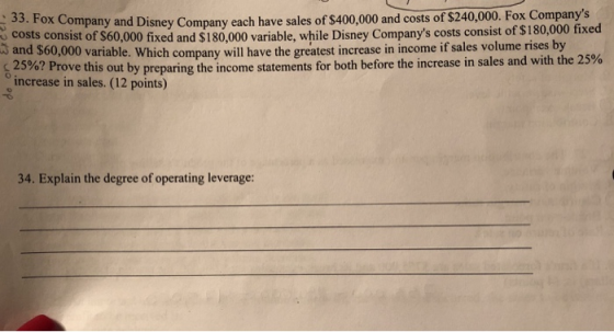 : 33. Fox Company and Disney Company each hav and costs of $240,000. Fox Companys e sales of s400,000 costs consist of $60,000 fixed and $180,000 variable, while Disney Companys costs consist of $180,000 fixed and $60,000 variable. Which company will have the greatest increase in income if sales volume rises by с 25%? Prove this out increase in sales. (12 points) by prepa ring the income statements for both before the increase in sales and with the 25% 34. Explain the degree of operating leverage: