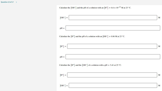 Question 13 of 17 > Calculate the [OH-] and the pH of a solution with an (H+] = 6.6 x 10-12 M at 25°C. [OH-] = M pH = Calcula