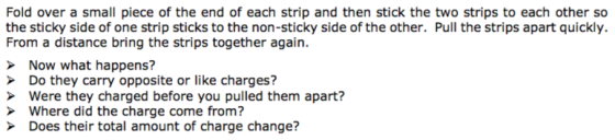 the sticky side of one strip sticks to the non-sticky side of the other. Pull the strips apart quickly. From a distance bring the strips together again. Now what happens? Do they carry opposite or like charges? Were they charged before you pulled them apart? Where did the charge come from? Does their total amount of charge change?