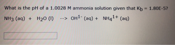 What is the pH of a 1.0028 M ammonia solution given that Kb = 1.80E-5? NH3 (aq) + H20 (1) --> OH1- (aq) + NH41+ (aq)