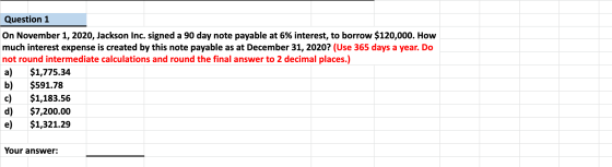 Question 1 On November 1, 2020, Jackson Inc. signed a 90 day note payable at 6% interest, to borrow $120,000. How much intere