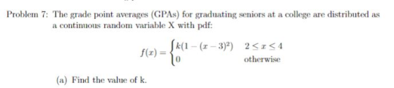 Problem 7: The grade point averages (GPAs) for graduating seniors at a college are distributed as a continuous random variable X with pdf k(1-(-3)2) 2KIS4 otherwise (a) Find the value of k.
