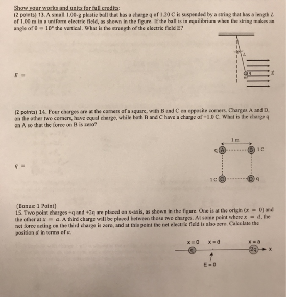 Show your works and units for full credits: (2 points) 13. A small 1.00-g plastic ball that has a charge q of 1.20 C is suspended by a string that has a length L of 1.00 m in a uniform electric field, as shown in the figure. If the ball is in equilibrium when the string makes an angle of θ-10° the vertical. What is the strength of the electric field E? (2 points) 14. Four charges are at the corners of a square, with B and C on opposite corners. Charges A and D on the other two corners, have equal charge, while both B and C have a charge of +1.0 C. What is the charge q on A so that the force on B is zero? 9I h@ ⑧ic (Bonus: 1 Point) 15. Two point charges +q and +2q are placed on x-axis, as shown in the figure. One is at the origin (x = 0) and the other at x a. A third charge will be placed between those two charges. At some point where x d, the net force acting on the third charge is zero, and at this point the net electric field is also zero. Calculate the position d in terms of a. x a 29+ E=0