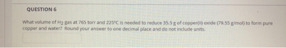 QUESTION 6 What volume of H2 gas at 765 torr and 225°C is needed to reduce 35.5 g of copper(II)oxide (79.55 g/mol) to form pu
