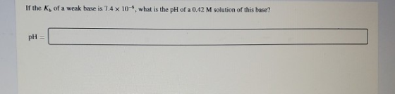 If the K, of a weak base is 7.4 x 10, what is the pH of a 0.42 M solution of this base? pH