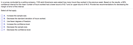 In a survey conducted by a polling company, 1100 adult Americans were asked how many hours they worked in the previous week. Based on the results, a 95% confidence interval for the mean number of hours worked had a lower bound of 42.7 and an upper bound of 44.5. Provide two recommendations for decreasing the margin of error of the interval. Select all that apply. A. Increase the sample size. B. Decrease the standard deviation of hours worked. C. Use fewer degrees of freedom. E. Decrease the sample size. F. Decrease the confidence level.