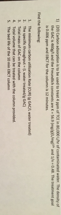 1) (20) Carbon adsorption is to be used to treat 4 ppm of TCE in 80,000L/hr of contaminated water. The density of the GAC is
